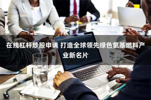 在线杠杆炒股申请 打造全球领先绿色氢基燃料产业新名片