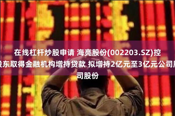 在线杠杆炒股申请 海亮股份(002203.SZ)控股股东取得金融机构增持贷款 拟增持2亿元至3亿元公司股份