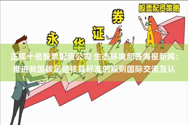 正规十倍股票配资公司 生态环境部答海报新闻：推进我国碳足迹核算标准的规则国际交流互认