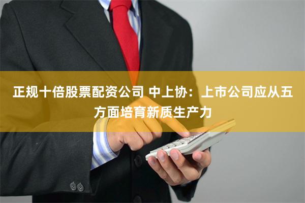 正规十倍股票配资公司 中上协：上市公司应从五方面培育新质生产力