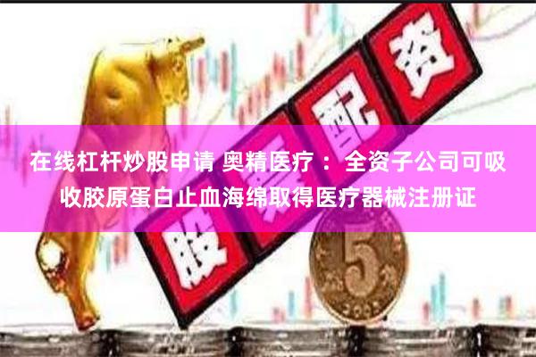 在线杠杆炒股申请 奥精医疗 ：全资子公司可吸收胶原蛋白止血海绵取得医疗器械注册证