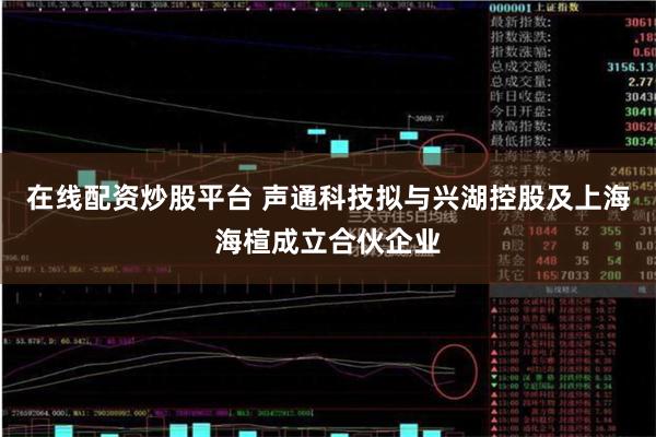 在线配资炒股平台 声通科技拟与兴湖控股及上海海楦成立合伙企业