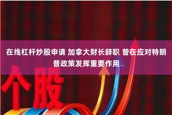 在线杠杆炒股申请 加拿大财长辞职 曾在应对特朗普政策发挥重要作用