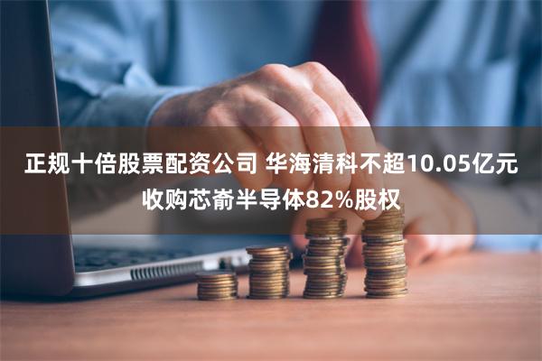 正规十倍股票配资公司 华海清科不超10.05亿元收购芯嵛半导